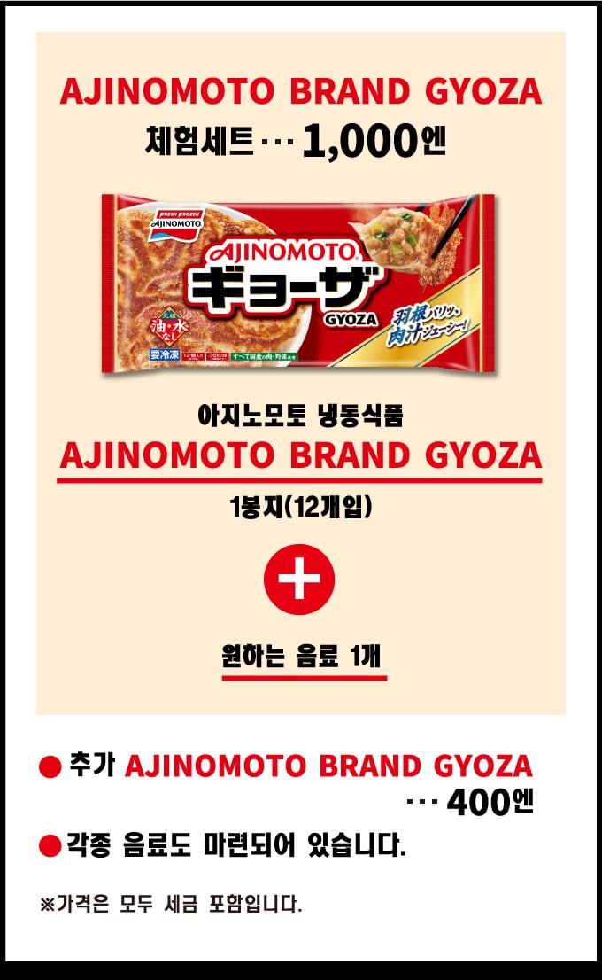 AJINOMOTO BRAND GYOZA 체험세트 (아지노모토 냉동식품 AJINOMOTO BRAND GYOZA 1봉지(12개입) 원하는 음료 1개): 1,000엔. 추가 AJINOMOTO BRAND GYOZA: 400 yen. 각종 음료도 마련되어 있습니다. ※가격은 모두 세금 포함입니다.